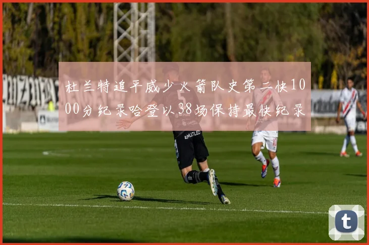 杜兰特追平威少火箭队史第二快1000分纪录哈登以38场保持最快纪录