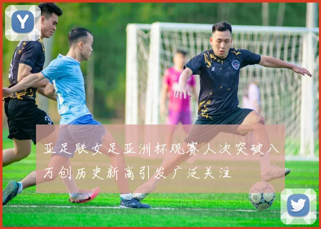 亚足联女足亚洲杯观赛人次突破八万创历史新高引发广泛关注