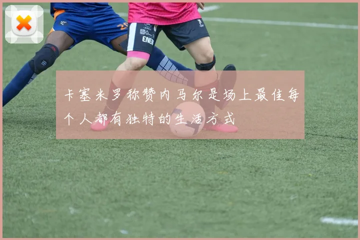 卡塞米罗称赞内马尔是场上最佳每个人都有独特的生活方式