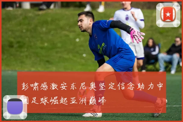 彭啸感激安东尼奥坚定信念助力中国足球崛起亚洲巅峰