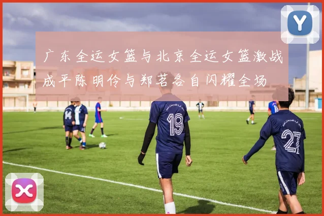 广东全运女篮与北京全运女篮激战成平陈明伶与郑茗各自闪耀全场