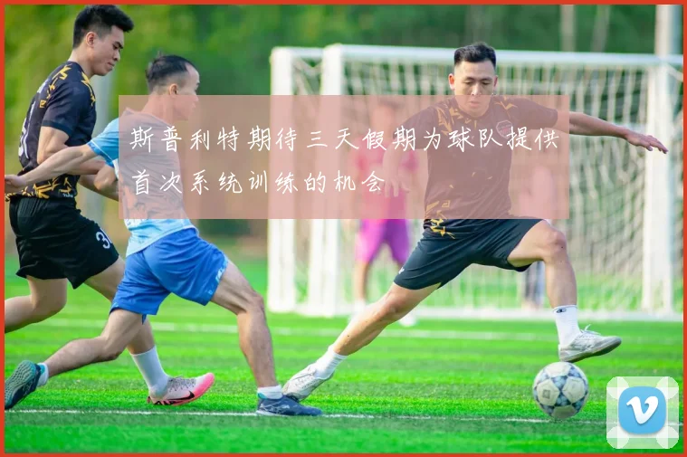 斯普利特期待三天假期为球队提供首次系统训练的机会