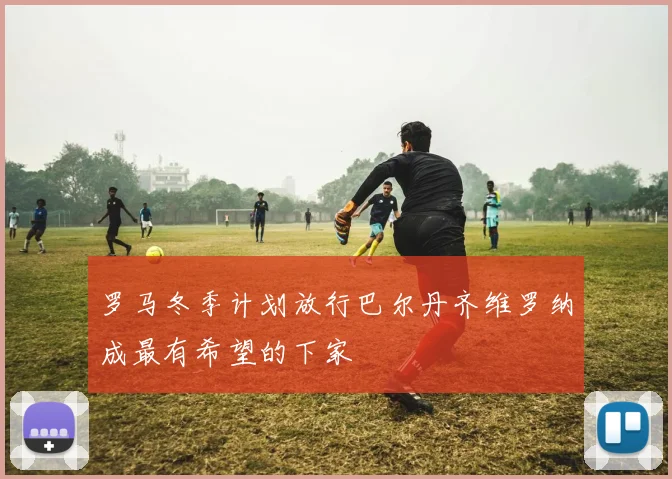 罗马冬季计划放行巴尔丹齐维罗纳成最有希望的下家