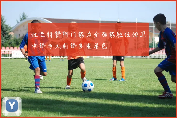 杜兰特赞阿门能力全面能胜任控卫中锋与大前锋多重角色