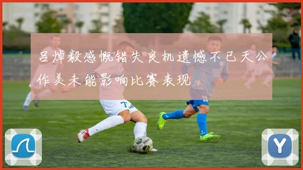 吕焯毅感慨错失良机遗憾不已天公作美未能影响比赛表现