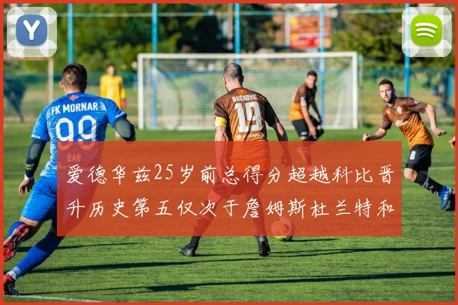 爱德华兹25岁前总得分超越科比晋升历史第五仅次于詹姆斯杜兰特和东契奇