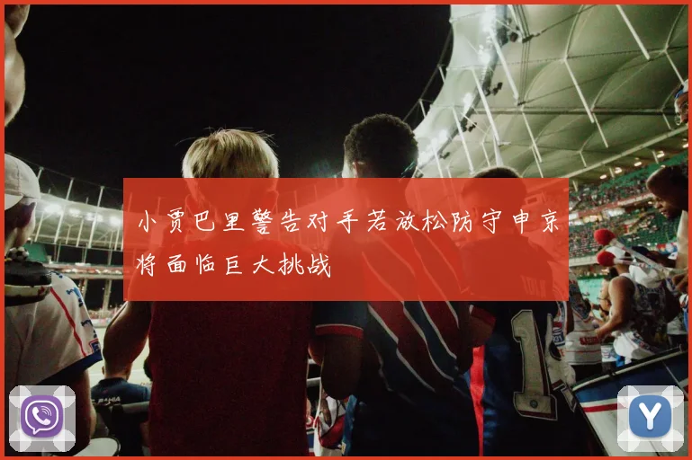 小贾巴里警告对手若放松防守申京将面临巨大挑战