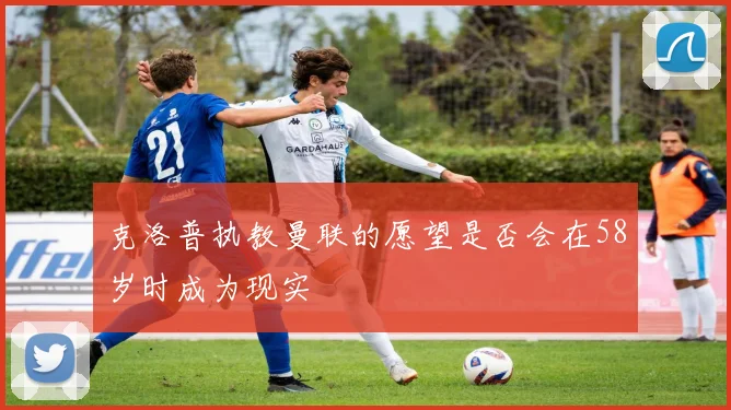 克洛普执教曼联的愿望是否会在58岁时成为现实