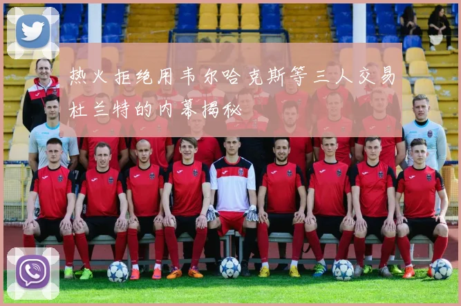热火拒绝用韦尔哈克斯等三人交易杜兰特的内幕揭秘
