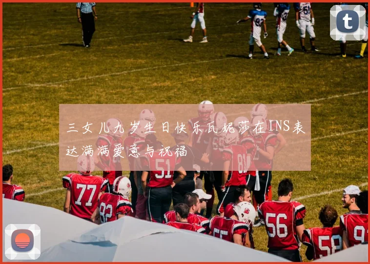 三女儿九岁生日快乐瓦妮莎在INS表达满满爱意与祝福