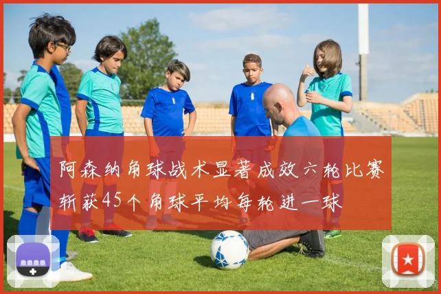 阿森纳角球战术显著成效六轮比赛斩获45个角球平均每轮进一球