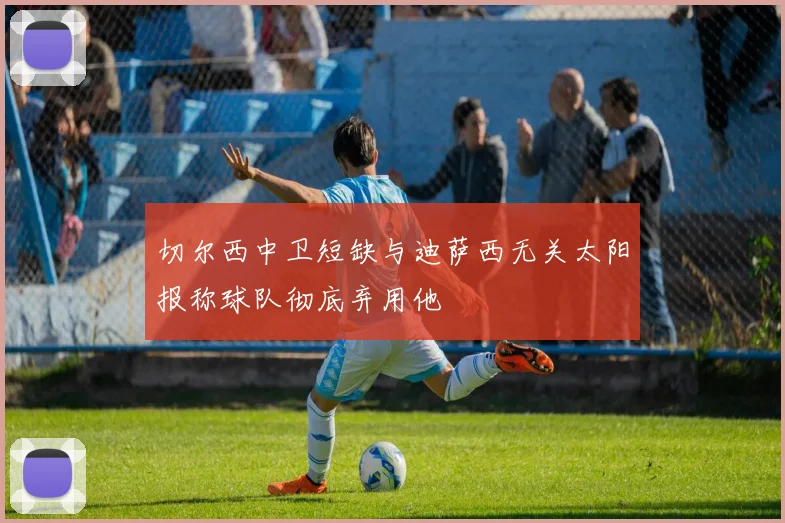 切尔西中卫短缺与迪萨西无关太阳报称球队彻底弃用他