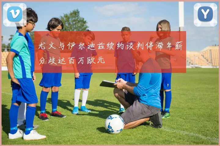 尤文与伊尔迪兹续约谈判停滞年薪分歧达百万欧元