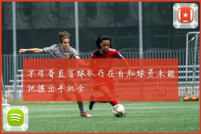 字母哥直言球队存在自私球员未能把握出手机会