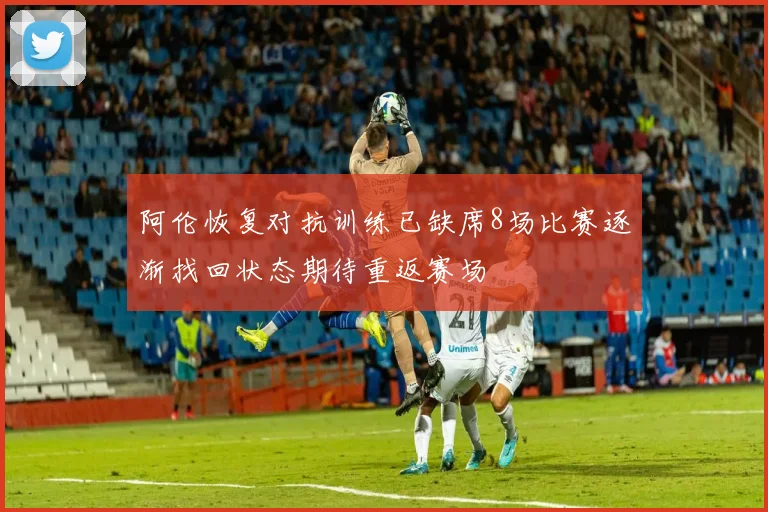 阿伦恢复对抗训练已缺席8场比赛逐渐找回状态期待重返赛场