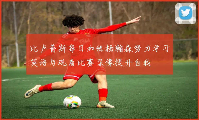 比卢普斯每日加练杨瀚森努力学习英语与观看比赛录像提升自我