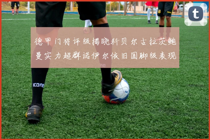 德甲门将评级揭晓科贝尔古拉茨鲍曼实力超群诺伊尔依旧国脚级表现引关注