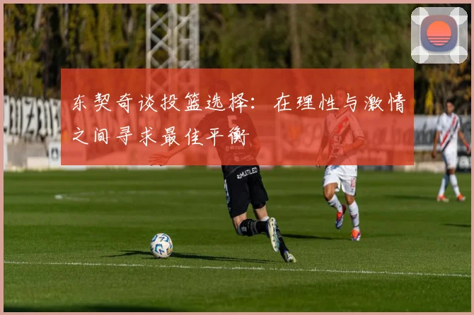 东契奇谈投篮选择：在理性与激情之间寻求最佳平衡