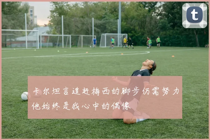 卡尔坦言追赶梅西的脚步仍需努力他始终是我心中的偶像